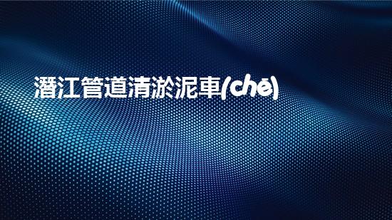 潛江管道清淤泥車(chē)：揭秘城市地下的黑暗王國(guó)！